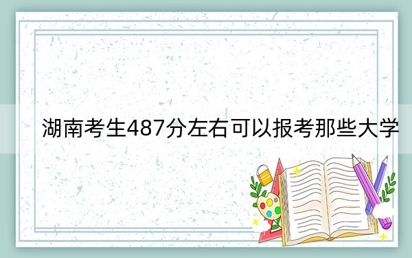 湖南考生487分左右可以报考那些大学？（供2025届高三考生参考）