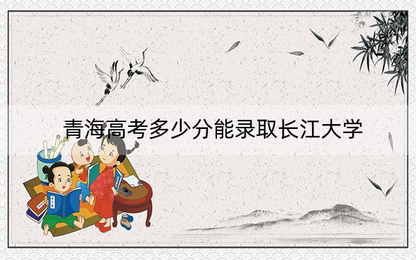 青海高考多少分能录取长江大学？2024年文科录取分480分 理科投档线411分