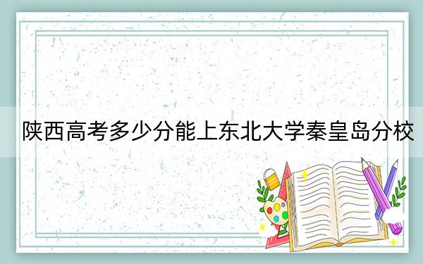 陕西高考多少分能上东北大学秦皇岛分校？附2022-2024年最低录取分数线