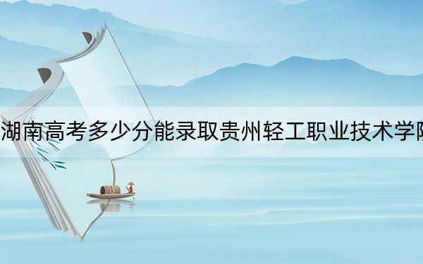 湖南高考多少分能录取贵州轻工职业技术学院？附2022-2024年最低录取分数线