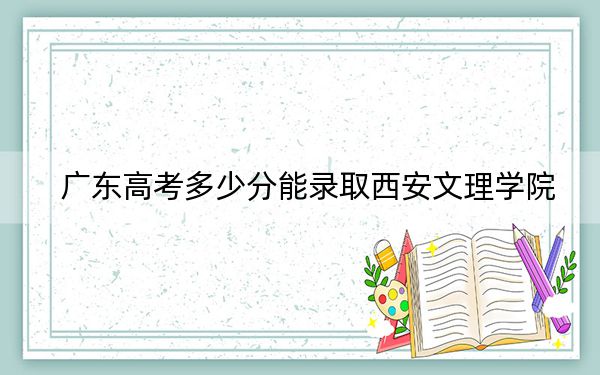 广东高考多少分能录取西安文理学院？附2022-2024年最低录取分数线