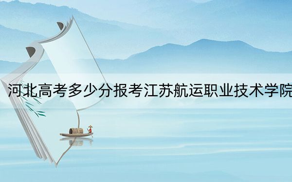 河北高考多少分报考江苏航运职业技术学院？2024年历史类录取分407分 物理类422分