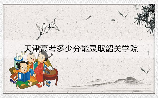 天津高考多少分能录取韶关学院？附2022-2024年最低录取分数线