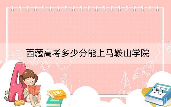 西藏高考多少分能上马鞍山学院？附2022-2024年最低录取分数线