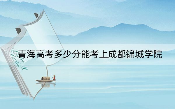 青海高考多少分能考上成都锦城学院？2024年文科407分 理科最低347分