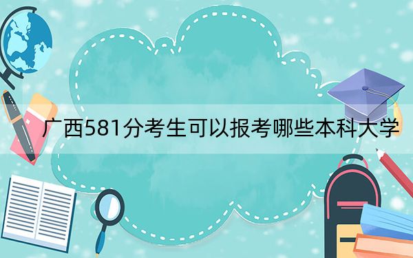 广西581分考生可以报考哪些本科大学？（附带近三年高考大学录取名单）