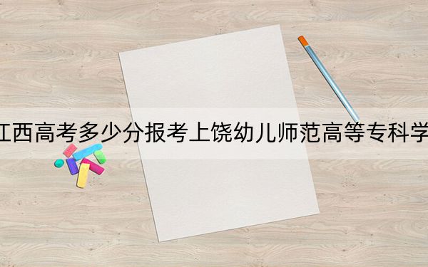 江西高考多少分报考上饶幼儿师范高等专科学校？2024年历史类录取分270分 物理类最低240分