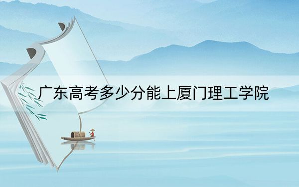 广东高考多少分能上厦门理工学院？附2022-2024年最低录取分数线