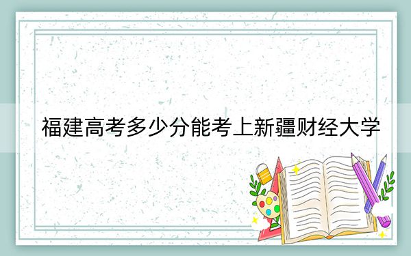 福建高考多少分能考上新疆财经大学？2024年历史类投档线465分 物理类504分