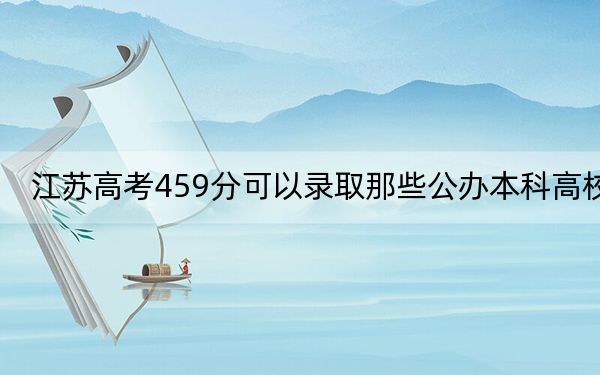 江苏高考459分可以录取那些公办本科高校？（附带近三年459分大学录取名单）