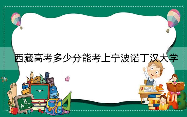 西藏高考多少分能考上宁波诺丁汉大学？2024年录取分分