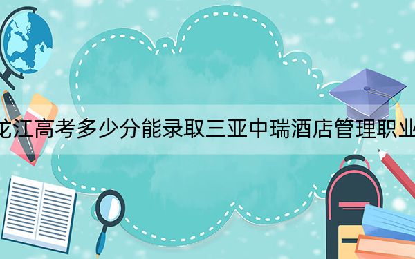 黑龙江高考多少分能录取三亚中瑞酒店管理职业学院？2024年历史类录取分221分 物理类投档线175分