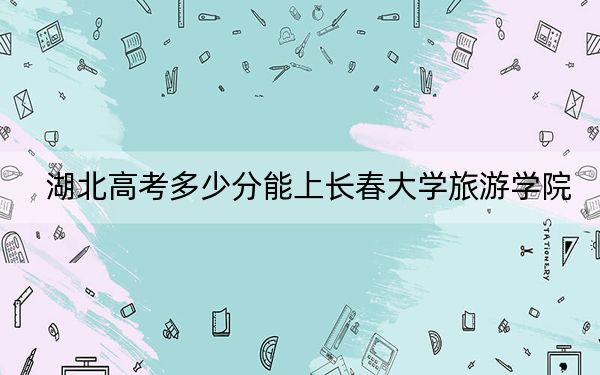 湖北高考多少分能上长春大学旅游学院？2024年历史类最低432分 物理类最低439分