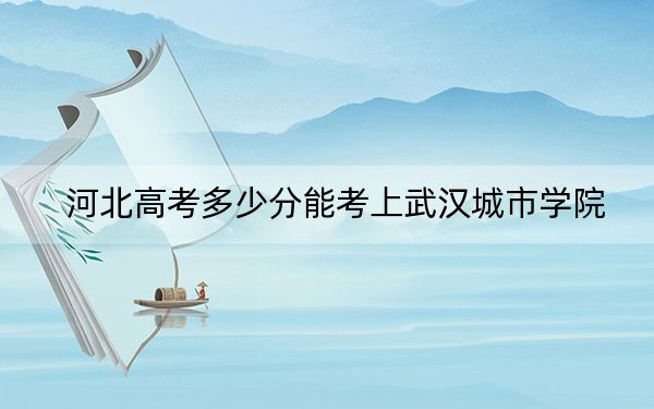 河北高考多少分能考上武汉城市学院？2024年历史类投档线476分 物理类投档线471分