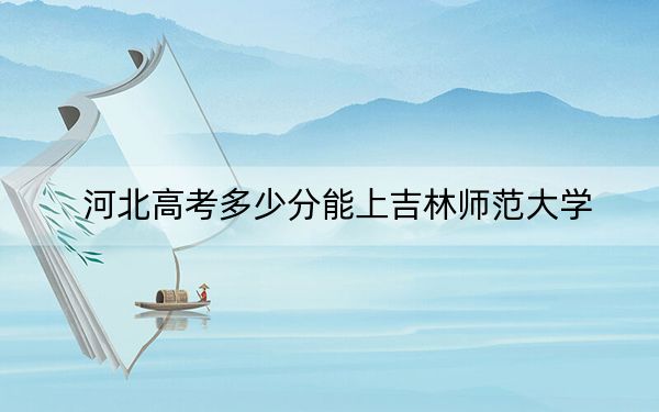 河北高考多少分能上吉林师范大学？附2022-2024年最低录取分数线