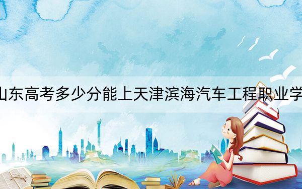 山东高考多少分能上天津滨海汽车工程职业学院？附2022-2024年最低录取分数线