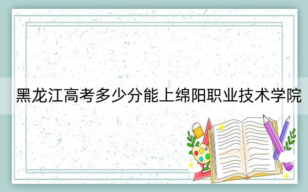 黑龙江高考多少分能上绵阳职业技术学院？2024年历史类投档线366分 物理类341分