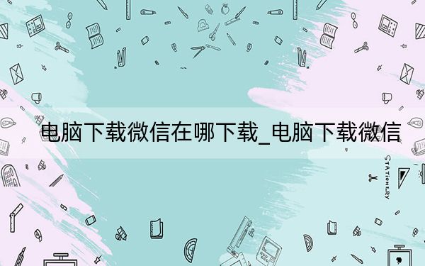 电脑下载微信在哪下载_电脑下载微信