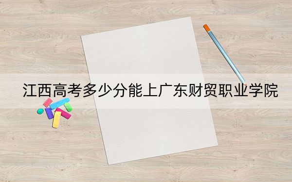 江西高考多少分能上广东财贸职业学院？2024年历史类最低439分 物理类录取分418分