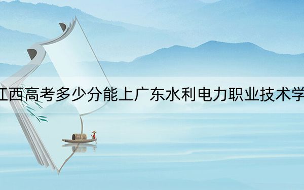 江西高考多少分能上广东水利电力职业技术学院？附2022-2024年最低录取分数线