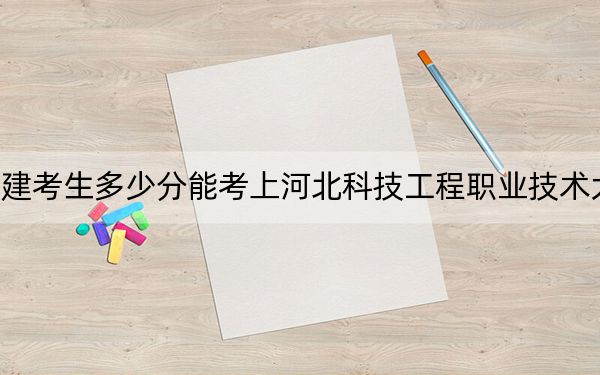 福建考生多少分能考上河北科技工程职业技术大学？2024年历史类投档线464分 物理类投档线501分