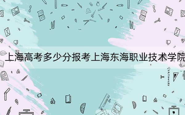 上海高考多少分报考上海东海职业技术学院？附2022-2024年最低录取分数线