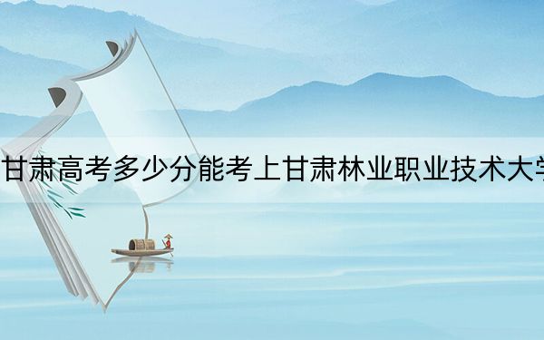 甘肃高考多少分能考上甘肃林业职业技术大学？2024年历史类录取分453分 物理类最低420分