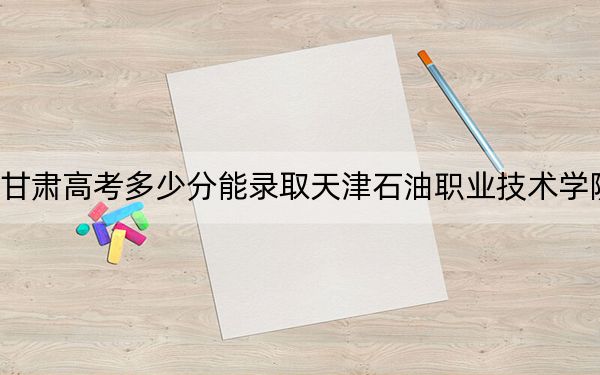 甘肃高考多少分能录取天津石油职业技术学院？2024年历史类最低367分 物理类361分