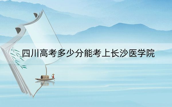 四川高考多少分能考上长沙医学院？附2022-2024年最低录取分数线