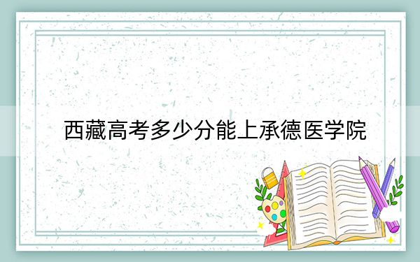 西藏高考多少分能上承德医学院？附2022-2024年最低录取分数线