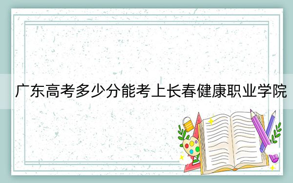 广东高考多少分能考上长春健康职业学院？2024年历史类录取分343分 物理类录取分365分