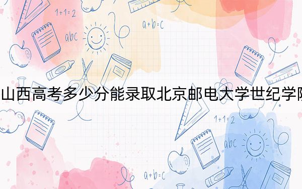 山西高考多少分能录取北京邮电大学世纪学院？2024年文科录取分407分 理科录取分412分