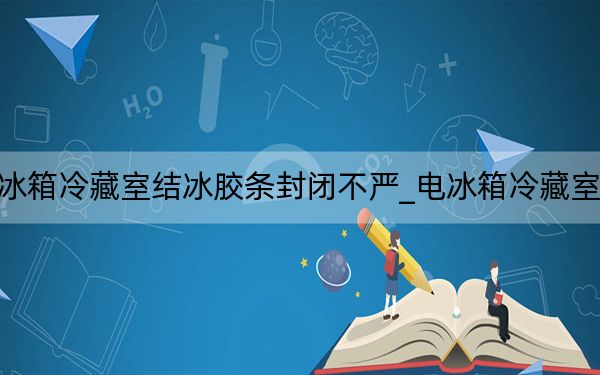 电冰箱冷藏室结冰胶条封闭不严_电冰箱冷藏室结冰