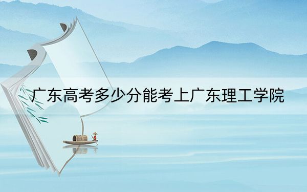 广东高考多少分能考上广东理工学院？附2022-2024年最低录取分数线