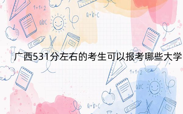 广西531分左右的考生可以报考哪些大学？（附带2022-2024年531录取名单）