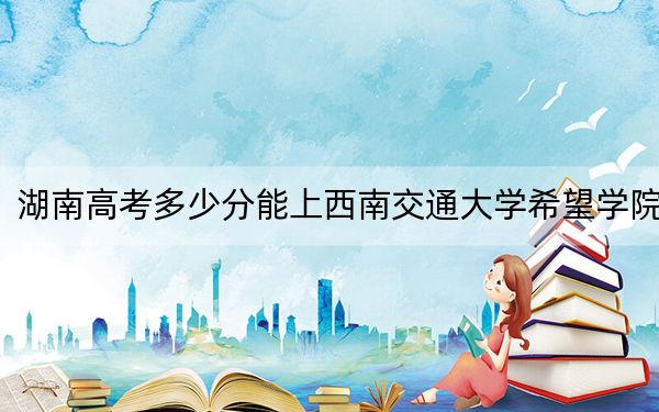 湖南高考多少分能上西南交通大学希望学院？附2022-2024年最低录取分数线