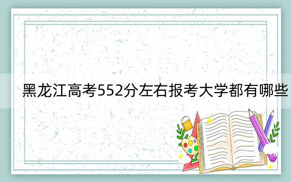 黑龙江高考552分左右报考大学都有哪些？（附带2022-2024年552左右大学名单）