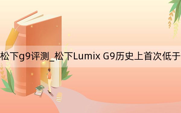 松下g9评测_松下Lumix G9历史上首次低于1000美元