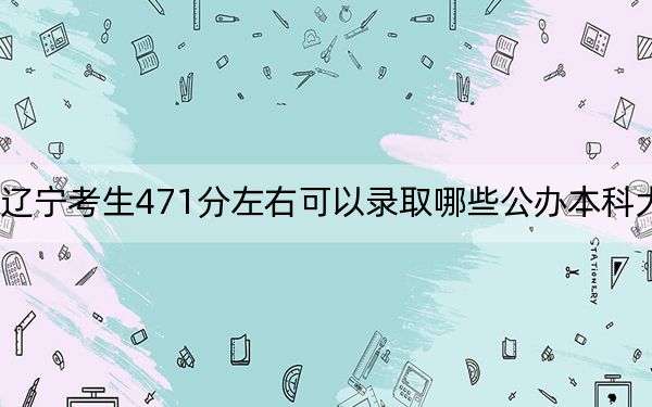 辽宁考生471分左右可以录取哪些公办本科大学？ 2024年高考有46所最低分在471左右的大学