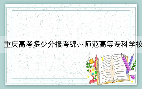 重庆高考多少分报考锦州师范高等专科学校？附2022-2024年最低录取分数线