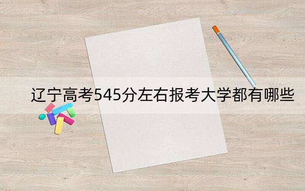 辽宁高考545分左右报考大学都有哪些？（附带近三年高考大学录取名单）