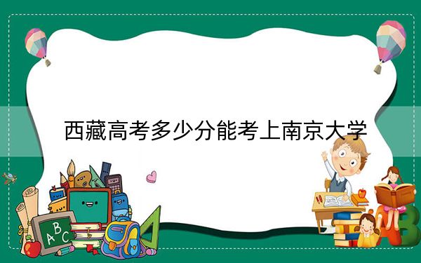 西藏高考多少分能考上南京大学？附2022-2024年最低录取分数线