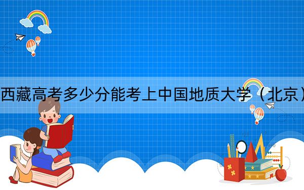 西藏高考多少分能考上中国地质大学（北京）？附2022-2024年最低录取分数线