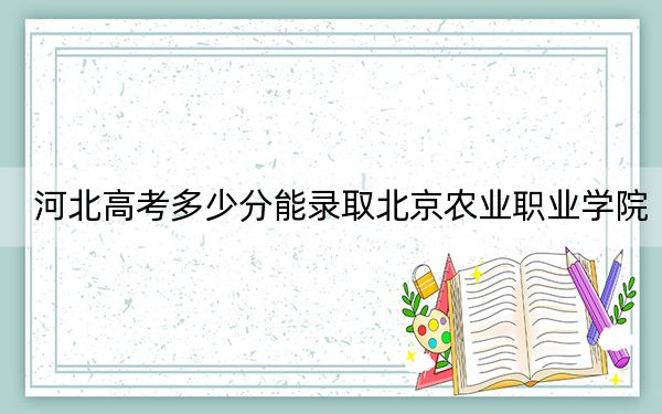 河北高考多少分能录取北京农业职业学院？2024年历史类录取分441分 物理类434分