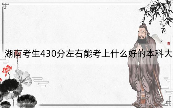 湖南考生430分左右能考上什么好的本科大学？（附带2022-2024年430左右高校名单）