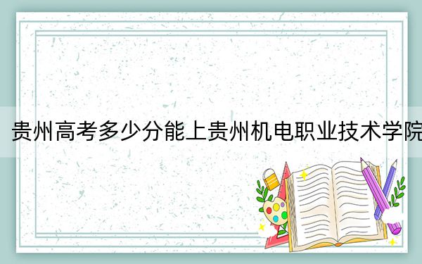 贵州高考多少分能上贵州机电职业技术学院？附2022-2024年最低录取分数线