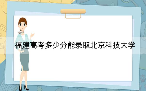 福建高考多少分能录取北京科技大学？附带近三年最低录取分数线