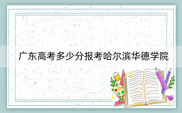 广东高考多少分报考哈尔滨华德学院？附2022-2024年最低录取分数线