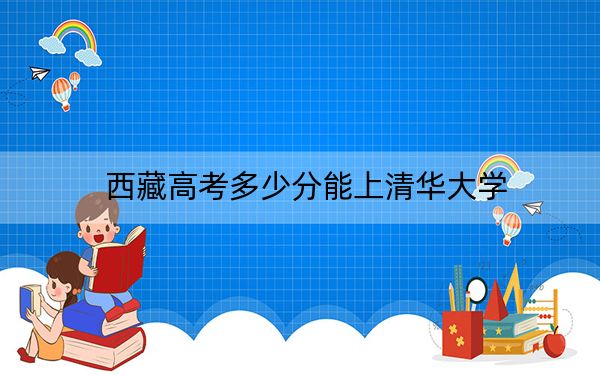 西藏高考多少分能上清华大学？2024年录取分分