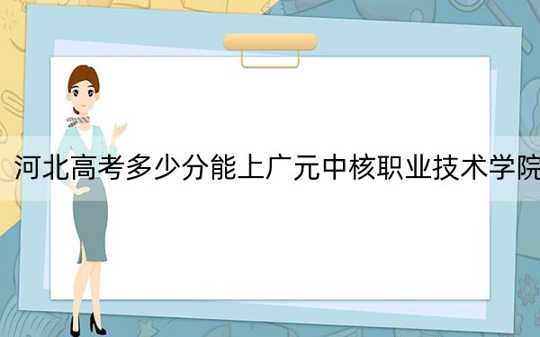 河北高考多少分能上广元中核职业技术学院？2024年历史类308分 物理类录取分372分